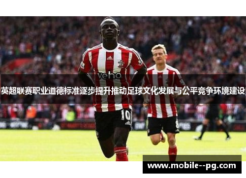 英超联赛职业道德标准逐步提升推动足球文化发展与公平竞争环境建设