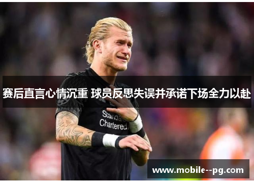 赛后直言心情沉重 球员反思失误并承诺下场全力以赴