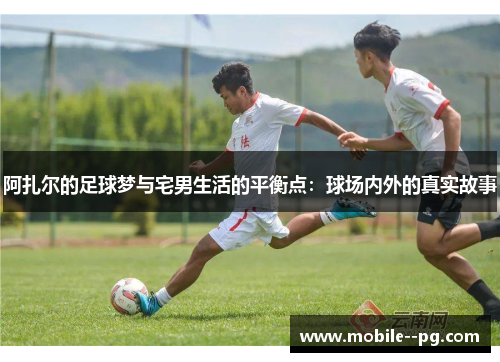 阿扎尔的足球梦与宅男生活的平衡点：球场内外的真实故事